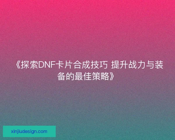 《探索DNF卡片合成技巧 提升战力与装备的最佳策略》