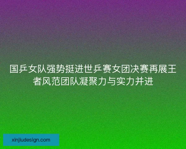 国乒女队强势挺进世乒赛女团决赛再展王者风范团队凝聚力与实力并进