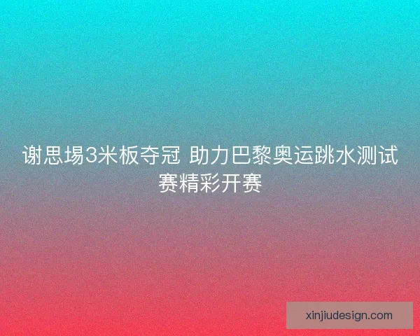 谢思埸3米板夺冠 助力巴黎奥运跳水测试赛精彩开赛