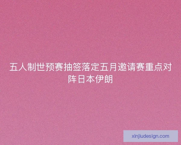 五人制世预赛抽签落定五月邀请赛重点对阵日本伊朗