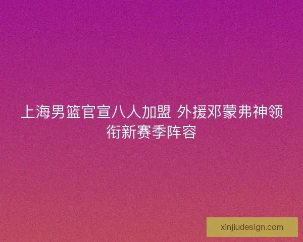 上海男篮官宣八人加盟 外援邓蒙弗神领衔新赛季阵容 上海男篮官宣八人加盟 外援邓蒙弗神领衔新赛季阵容