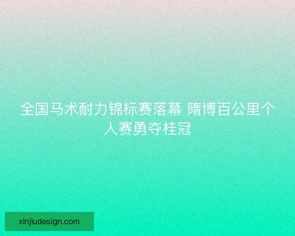 全国马术耐力锦标赛落幕 隋博百公里个人赛勇夺桂冠 全国马术耐力锦标赛落幕 隋博百公里个人赛勇夺桂冠