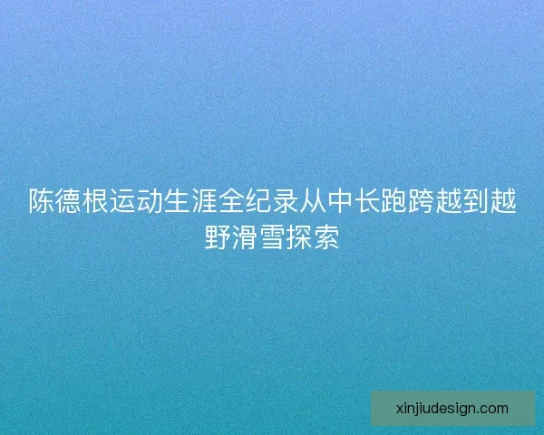 陈德根运动生涯全纪录从中长跑跨越到越野滑雪探索 陈德根运动生涯全纪录从中长跑跨越到越野滑雪探索