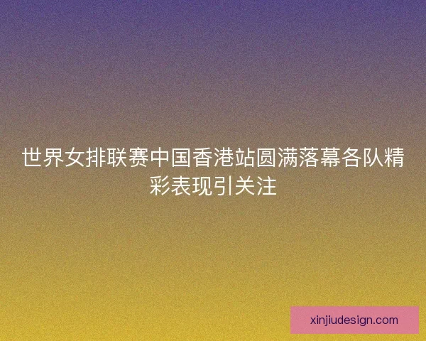 世界女排联赛中国香港站圆满落幕各队精彩表现引关注