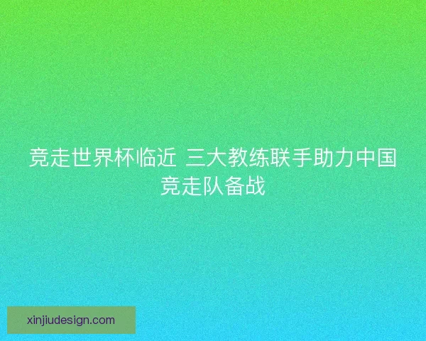 竞走世界杯临近 三大教练联手助力中国竞走队备战