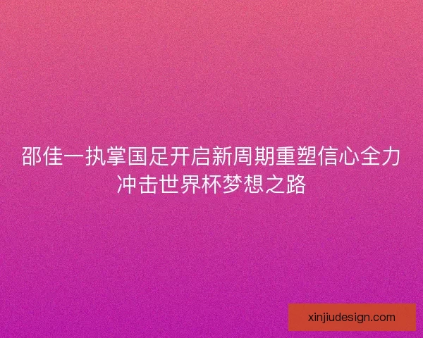 邵佳一执掌国足开启新周期重塑信心全力冲击世界杯梦想之路