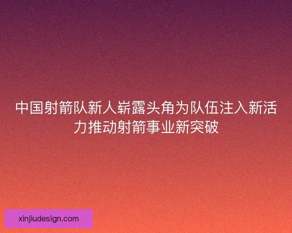 中国射箭队新人崭露头角为队伍注入新活力推动射箭事业新突破