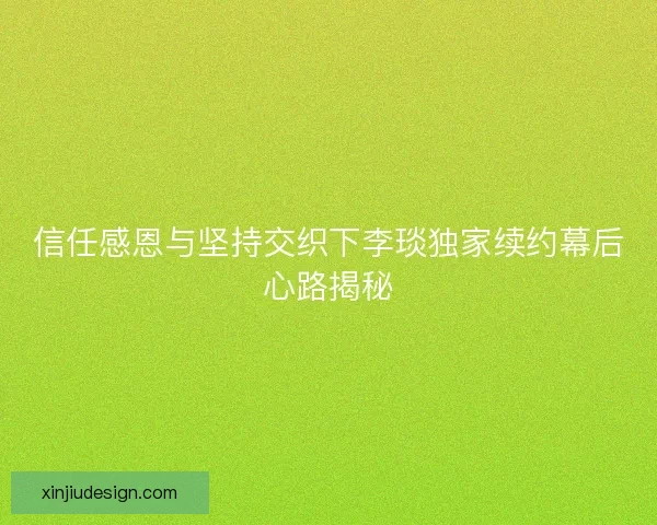 信任感恩与坚持交织下李琰独家续约幕后心路揭秘 信任感恩与坚持交织下李琰独家续约幕后心路揭秘