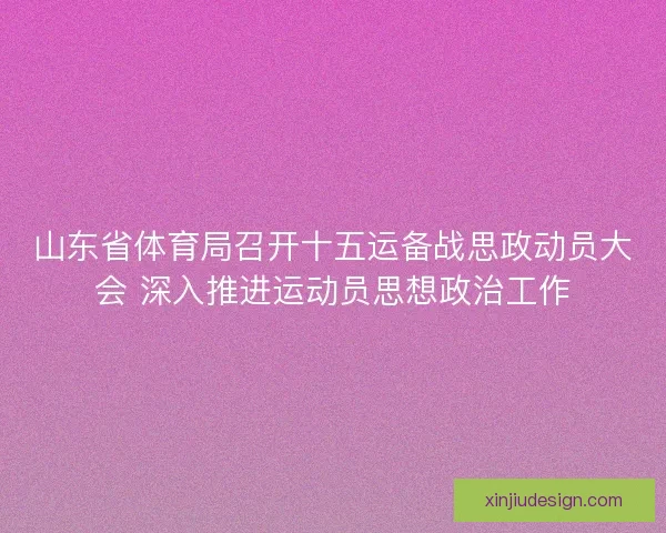 山东省体育局召开十五运备战思政动员大会 深入推进运动员思想政治工作