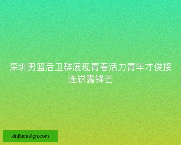 深圳男篮后卫群展现青春活力青年才俊接连崭露锋芒
