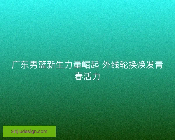广东男篮新生力量崛起 外线轮换焕发青春活力